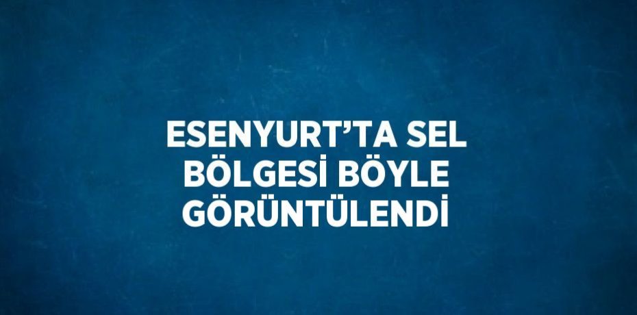 ESENYURT’TA SEL BÖLGESİ BÖYLE GÖRÜNTÜLENDİ