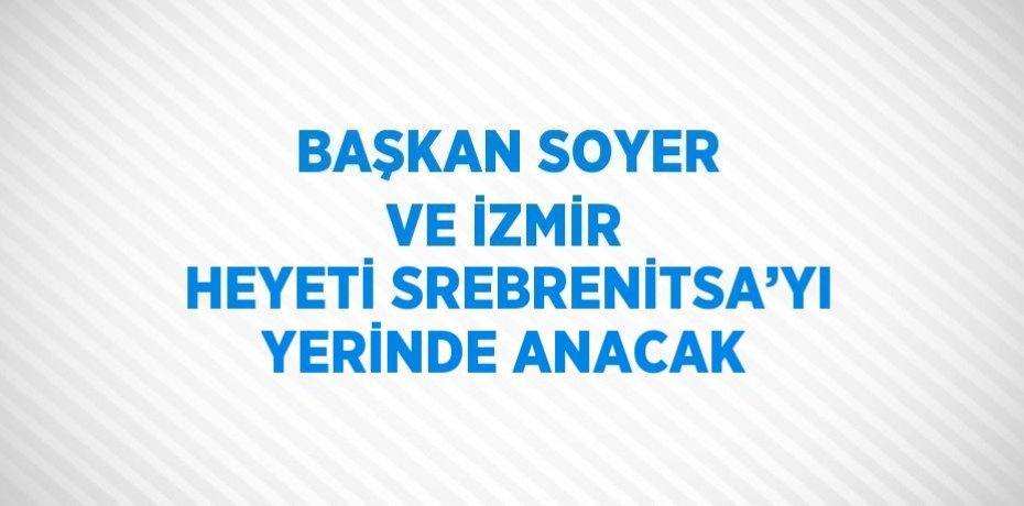 BAŞKAN SOYER VE İZMİR HEYETİ SREBRENİTSA’YI YERİNDE ANACAK
