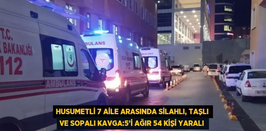 HUSUMETLİ 7 AİLE ARASINDA SİLAHLI, TAŞLI VE SOPALI KAVGA:5’İ AĞIR 54 KİŞİ YARALI