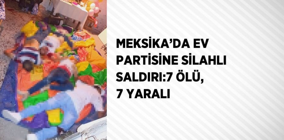 MEKSİKA’DA EV PARTİSİNE SİLAHLI SALDIRI:7 ÖLÜ, 7 YARALI