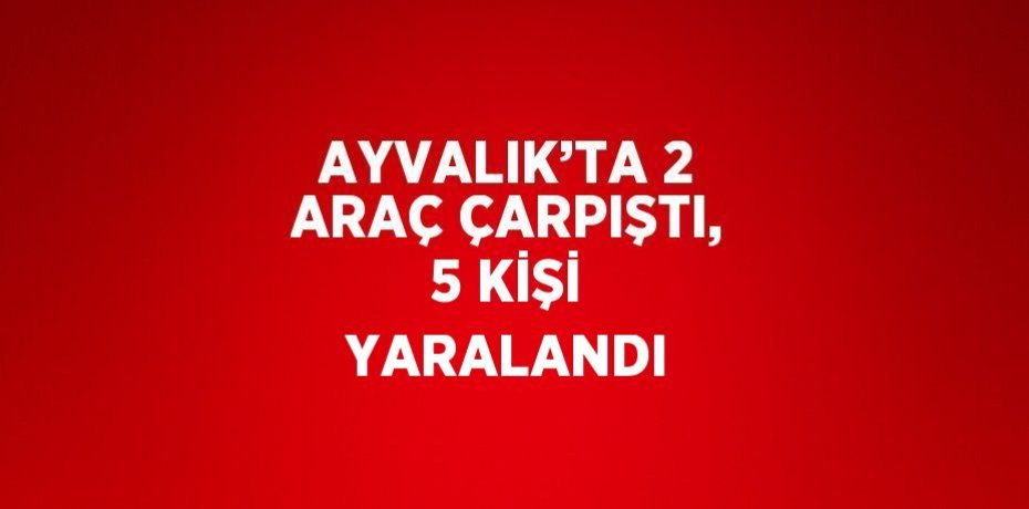 AYVALIK’TA 2 ARAÇ ÇARPIŞTI, 5 KİŞİ YARALANDI