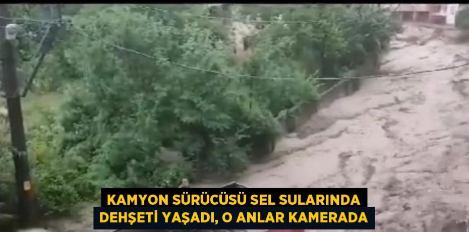 KAMYON SÜRÜCÜSÜ SEL SULARINDA DEHŞETİ YAŞADI, O ANLAR KAMERADA