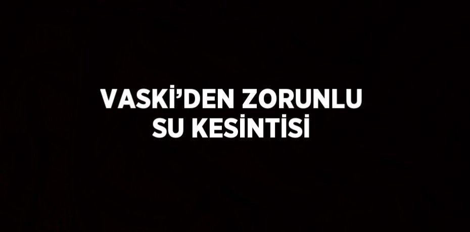 VASKİ’DEN ZORUNLU SU KESİNTİSİ