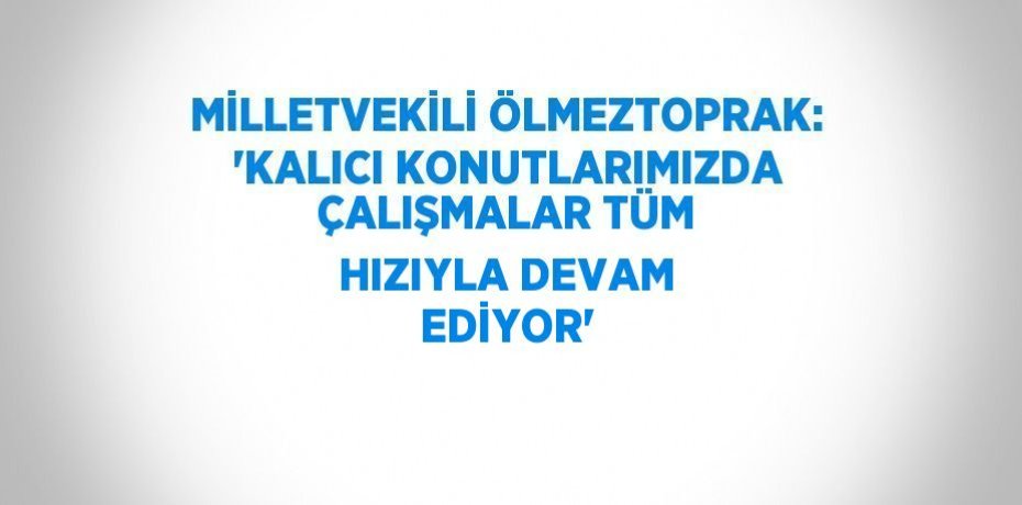 MİLLETVEKİLİ ÖLMEZTOPRAK: 'KALICI KONUTLARIMIZDA ÇALIŞMALAR TÜM HIZIYLA DEVAM EDİYOR'