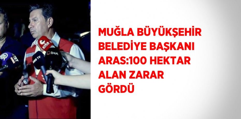 MUĞLA BÜYÜKŞEHİR BELEDİYE BAŞKANI ARAS:100 HEKTAR ALAN ZARAR GÖRDÜ