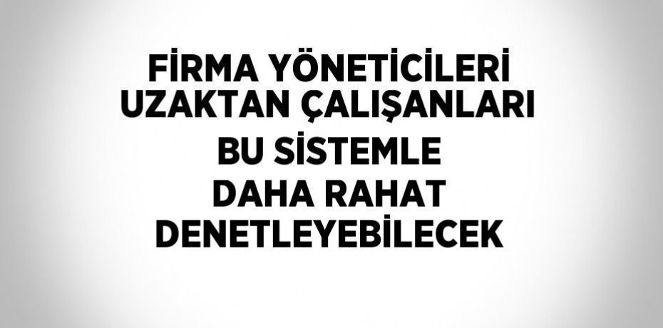 FİRMA YÖNETİCİLERİ UZAKTAN ÇALIŞANLARI BU SİSTEMLE DAHA RAHAT DENETLEYEBİLECEK