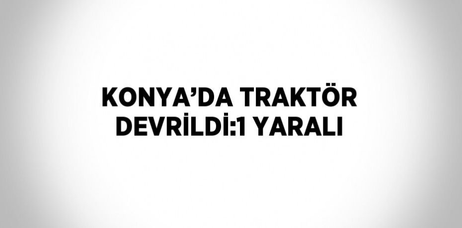 KONYA’DA TRAKTÖR DEVRİLDİ:1 YARALI