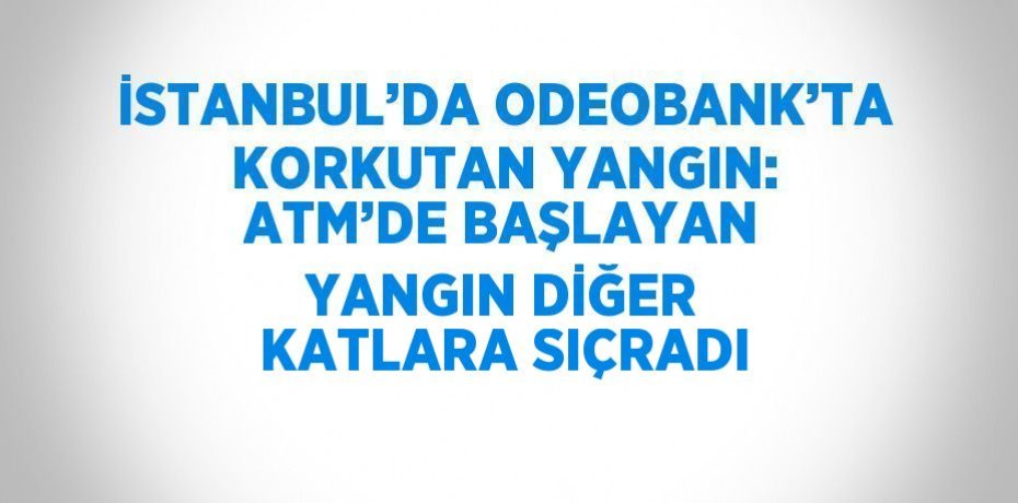 İSTANBUL’DA ODEOBANK’TA KORKUTAN YANGIN: ATM’DE BAŞLAYAN YANGIN DİĞER KATLARA SIÇRADI