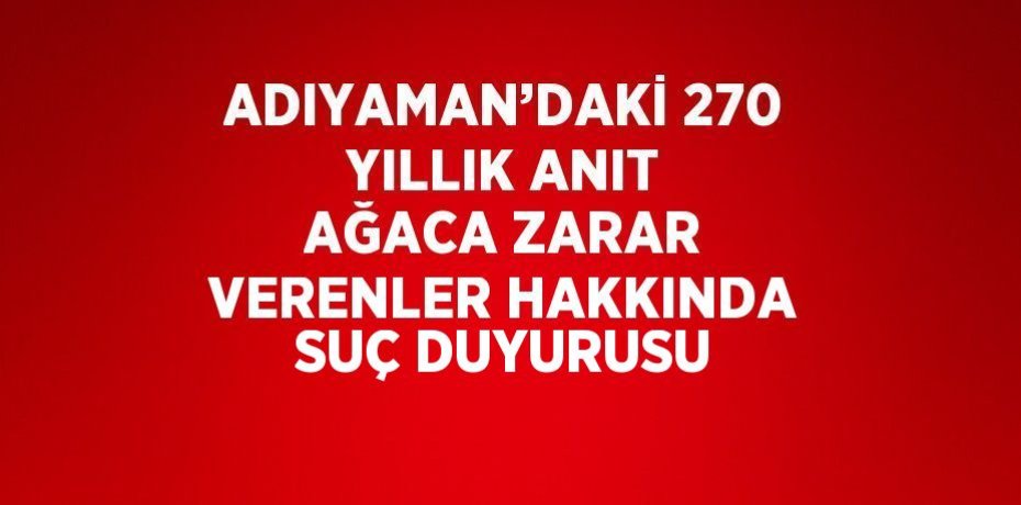 ADIYAMAN’DAKİ 270 YILLIK ANIT AĞACA ZARAR VERENLER HAKKINDA SUÇ DUYURUSU