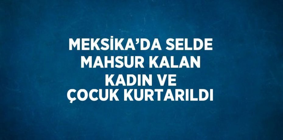 MEKSİKA’DA SELDE MAHSUR KALAN KADIN VE ÇOCUK KURTARILDI