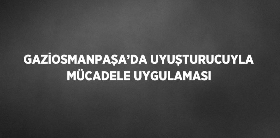 GAZİOSMANPAŞA’DA UYUŞTURUCUYLA MÜCADELE UYGULAMASI