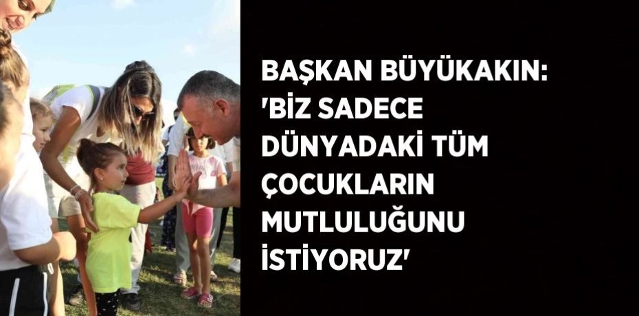 BAŞKAN BÜYÜKAKIN: 'BİZ SADECE DÜNYADAKİ TÜM ÇOCUKLARIN MUTLULUĞUNU İSTİYORUZ'
