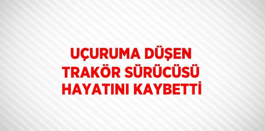 UÇURUMA DÜŞEN TRAKÖR SÜRÜCÜSÜ HAYATINI KAYBETTİ