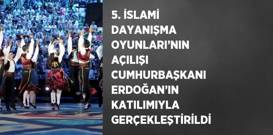 5. İSLAMİ DAYANIŞMA OYUNLARI’NIN AÇILIŞI CUMHURBAŞKANI ERDOĞAN’IN KATILIMIYLA GERÇEKLEŞTİRİLDİ