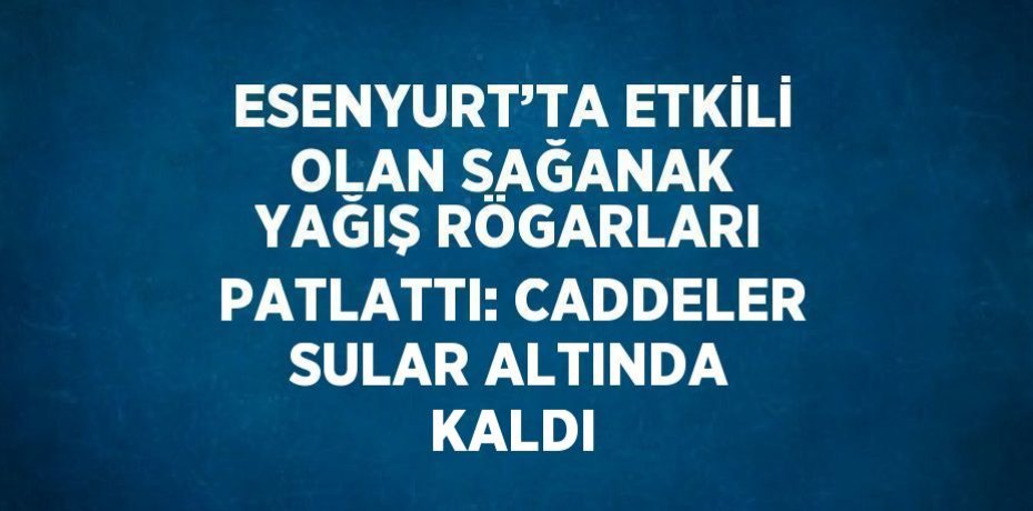 ESENYURT’TA ETKİLİ OLAN SAĞANAK YAĞIŞ RÖGARLARI PATLATTI: CADDELER SULAR ALTINDA KALDI