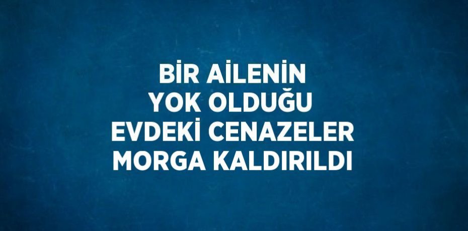 BİR AİLENİN YOK OLDUĞU EVDEKİ CENAZELER MORGA KALDIRILDI