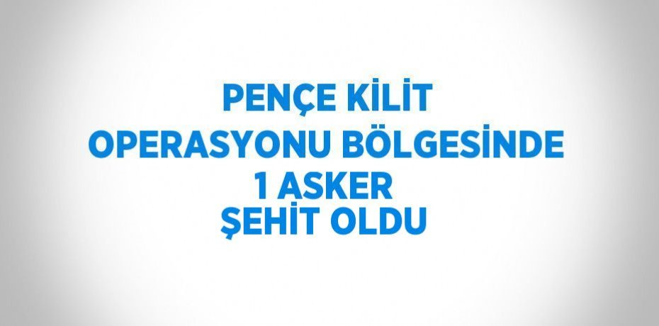 PENÇE KİLİT OPERASYONU BÖLGESİNDE 1 ASKER ŞEHİT OLDU