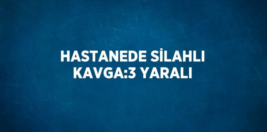HASTANEDE SİLAHLI KAVGA:3 YARALI