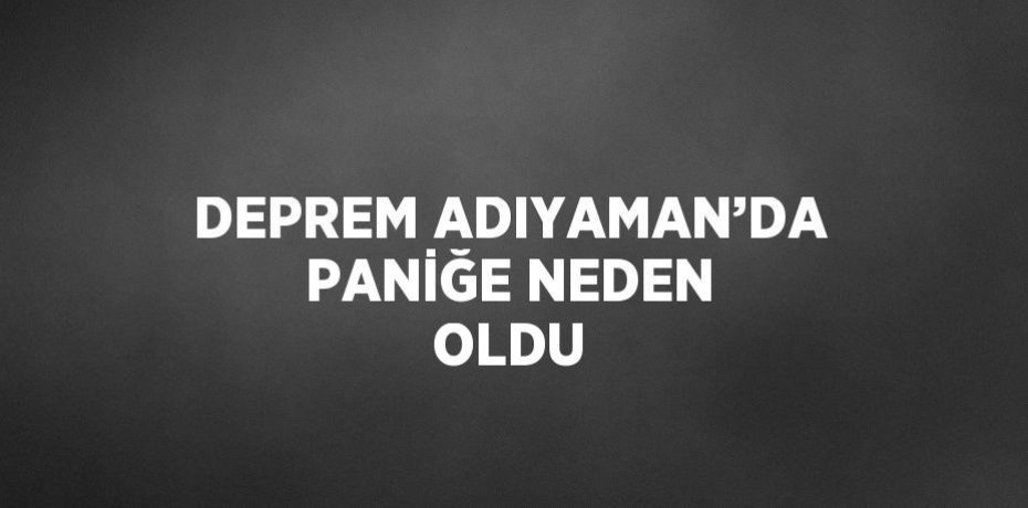 DEPREM ADIYAMAN’DA PANİĞE NEDEN OLDU