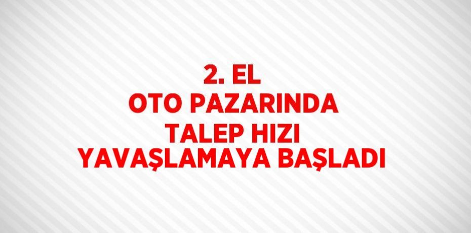 2. EL OTO PAZARINDA TALEP HIZI YAVAŞLAMAYA BAŞLADI
