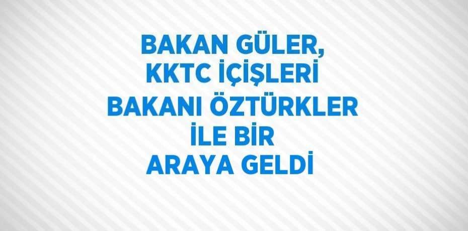 BAKAN GÜLER, KKTC İÇİŞLERİ BAKANI ÖZTÜRKLER İLE BİR ARAYA GELDİ