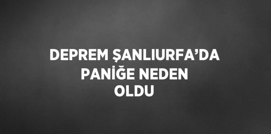 DEPREM ŞANLIURFA’DA PANİĞE NEDEN OLDU