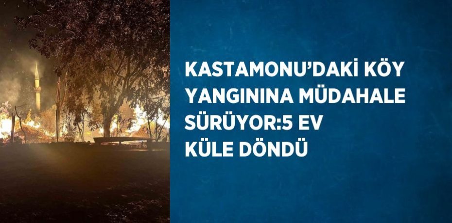 KASTAMONU’DAKİ KÖY YANGININA MÜDAHALE SÜRÜYOR:5 EV KÜLE DÖNDÜ