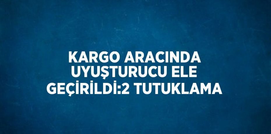 KARGO ARACINDA UYUŞTURUCU ELE GEÇİRİLDİ:2 TUTUKLAMA