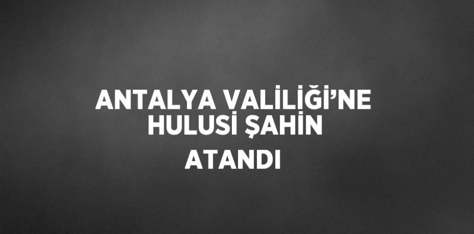 ANTALYA VALİLİĞİ’NE HULUSİ ŞAHİN ATANDI