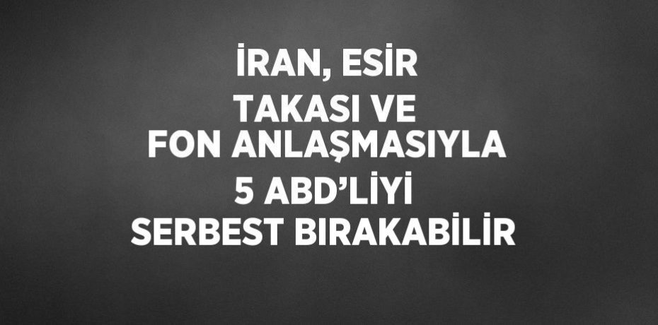 İRAN, ESİR TAKASI VE FON ANLAŞMASIYLA 5 ABD’LİYİ SERBEST BIRAKABİLİR