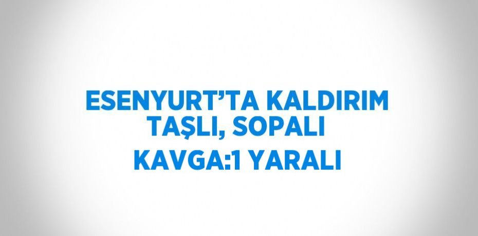 ESENYURT’TA KALDIRIM TAŞLI, SOPALI KAVGA:1 YARALI