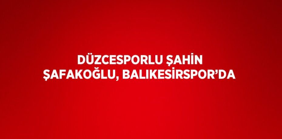 DÜZCESPORLU ŞAHİN ŞAFAKOĞLU, BALIKESİRSPOR’DA
