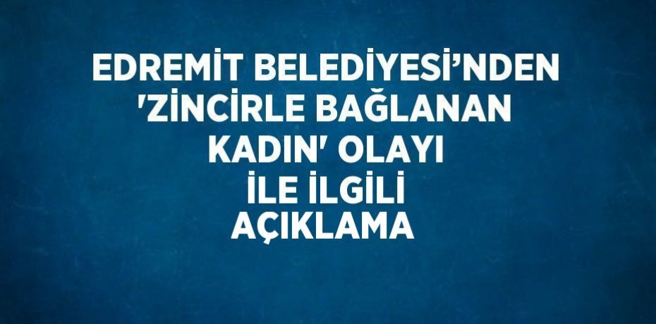 EDREMİT BELEDİYESİ’NDEN 'ZİNCİRLE BAĞLANAN KADIN' OLAYI İLE İLGİLİ AÇIKLAMA