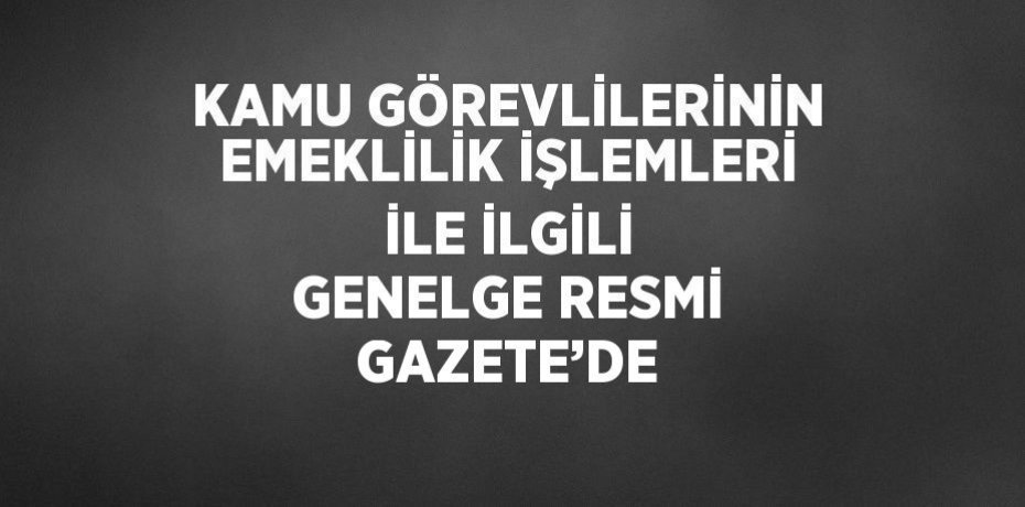 KAMU GÖREVLİLERİNİN EMEKLİLİK İŞLEMLERİ İLE İLGİLİ GENELGE RESMİ GAZETE’DE