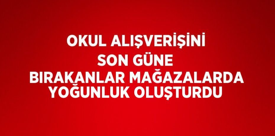 OKUL ALIŞVERİŞİNİ SON GÜNE BIRAKANLAR MAĞAZALARDA YOĞUNLUK OLUŞTURDU