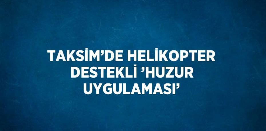 TAKSİM’DE HELİKOPTER DESTEKLİ ’HUZUR UYGULAMASI’