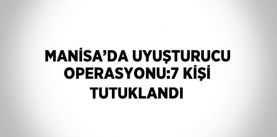 MANİSA’DA UYUŞTURUCU OPERASYONU:7 KİŞİ TUTUKLANDI