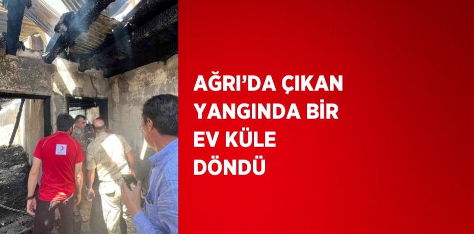 AĞRI’DA ÇIKAN YANGINDA BİR EV KÜLE DÖNDÜ