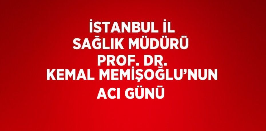 İSTANBUL İL SAĞLIK MÜDÜRÜ PROF. DR. KEMAL MEMİŞOĞLU’NUN ACI GÜNÜ