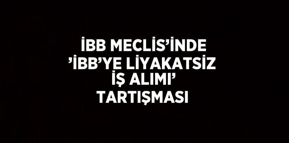 İBB MECLİS’İNDE ’İBB’YE LİYAKATSİZ İŞ ALIMI’ TARTIŞMASI