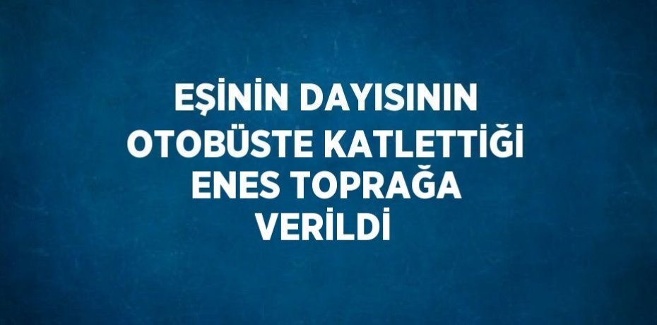 EŞİNİN DAYISININ OTOBÜSTE KATLETTİĞİ ENES TOPRAĞA VERİLDİ