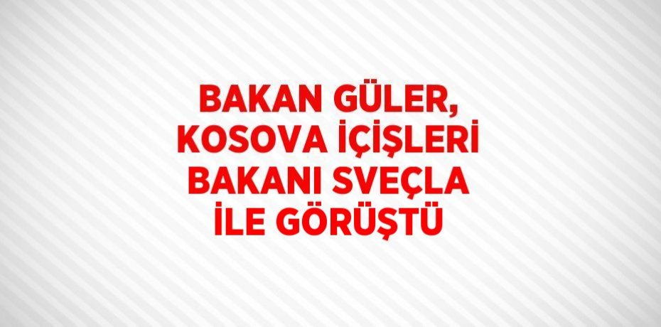 BAKAN GÜLER, KOSOVA İÇİŞLERİ BAKANI SVEÇLA İLE GÖRÜŞTÜ
