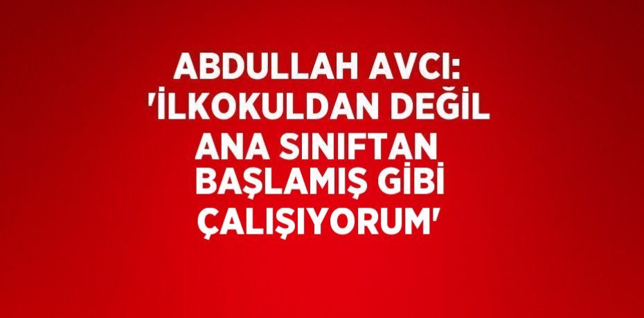 ABDULLAH AVCI: 'İLKOKULDAN DEĞİL ANA SINIFTAN BAŞLAMIŞ GİBİ ÇALIŞIYORUM'