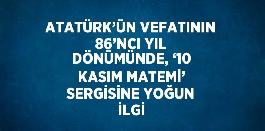 ATATÜRK’ÜN VEFATININ 86’NCI YIL DÖNÜMÜNDE, ‘10 KASIM MATEMİ’ SERGİSİNE YOĞUN İLGİ