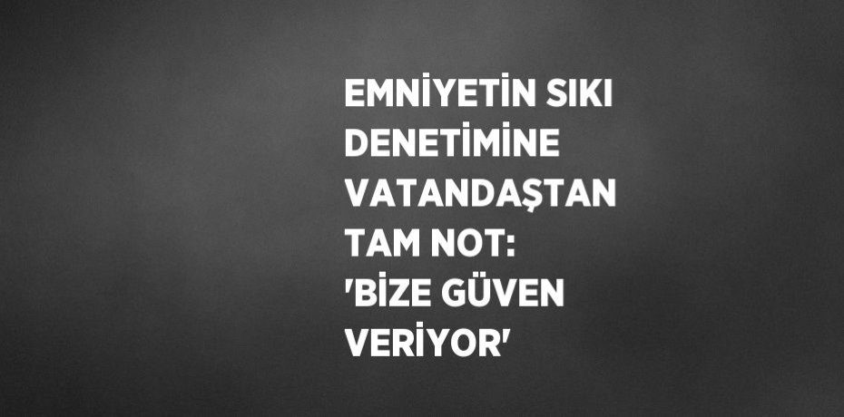 EMNİYETİN SIKI DENETİMİNE VATANDAŞTAN TAM NOT: 'BİZE GÜVEN VERİYOR'