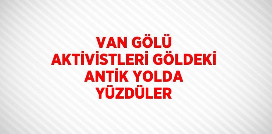 VAN GÖLÜ AKTİVİSTLERİ GÖLDEKİ ANTİK YOLDA YÜZDÜLER
