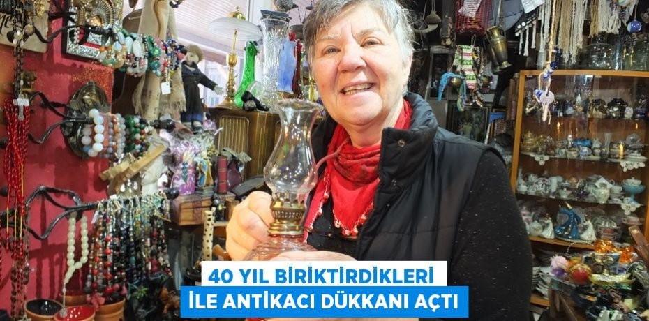 40 YIL BİRİKTİRDİKLERİ İLE ANTİKACI DÜKKANI AÇTI