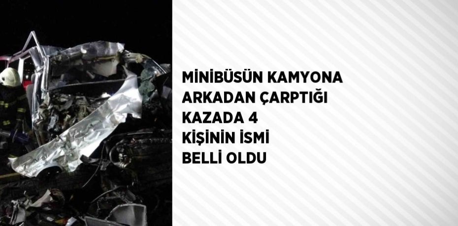 MİNİBÜSÜN KAMYONA ARKADAN ÇARPTIĞI KAZADA 4 KİŞİNİN İSMİ BELLİ OLDU