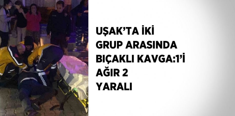 UŞAK’TA İKİ GRUP ARASINDA BIÇAKLI KAVGA:1’İ AĞIR 2 YARALI