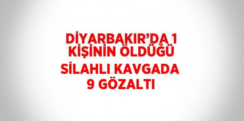 DİYARBAKIR’DA 1 KİŞİNİN ÖLDÜĞÜ SİLAHLI KAVGADA 9 GÖZALTI